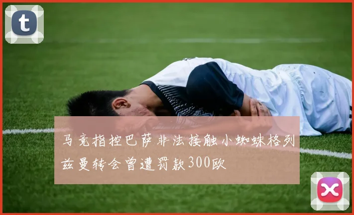 马竞指控巴萨非法接触小蜘蛛格列兹曼转会曾遭罚款300欧