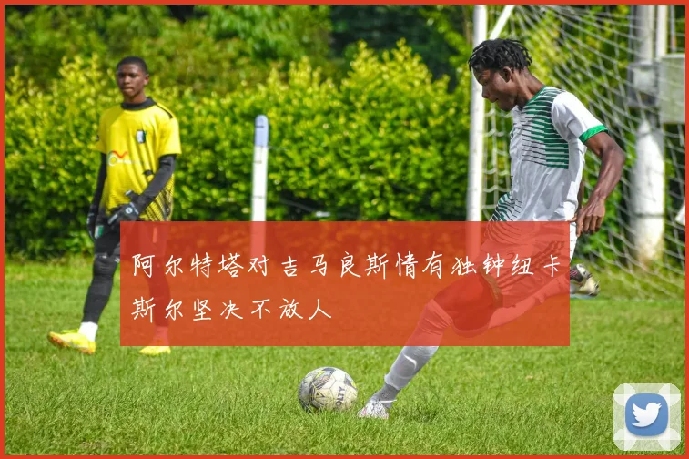阿尔特塔对吉马良斯情有独钟纽卡斯尔坚决不放人